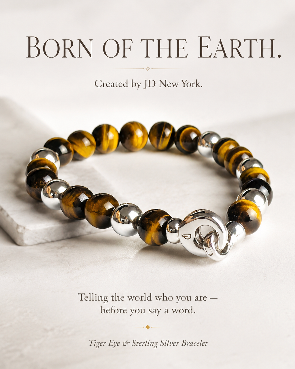JD New York Tiger's Eye & sterling silver men's bracelet with polished golden-brown natural Tiger eye beads with spectacular chatoyant bands, and a refined Italian clasp.
Born of the Earth. Created by JD New York. Sterling silver bead accents add a refined contrast, giving the bracelet a masculine, elevated presence. Designed for the man whose style speaks before before he says a word.